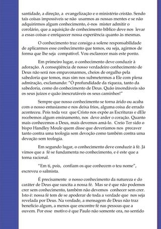 santidade, a direção, a evangelização e o ministério cristão. Sendo
tais coisas impossíveis se não usarmos as nossas mentes e se não
adquirirmos algum conhecimento, é-nos mister admitir o
corolário, que a aquisição de conhecimento bíblico deve nos levar
a essas coisas e enriquecer nossa experiência quanto às mesmas.
         O conhecimento traz consigo a solene responsabilidade
de aplicarmos esse conhecimento que temos, ou seja, agirmos de
forma que lhe seja compatível. Vou esclarecer mais este ponto.
         Em primeiro lugar, o conhecimento deve conduzir à
adoração. A conseqüência de nosso verdadeiro conhecimento de
Deus não será nos empavonarmos, cheios de orgulho pela
sabedoria que temos, mas sim nos submetermos a Ele com plena
admiração, exclamando: “Ó profundidade da riqueza, tanto da
sabedoria, como do conhecimento de Deus. Quão insondáveis são
os seus juízos e quão inescrutáveis os seus caminhos!”
         Sempre que nosso conhecimento se torna árido ou acaba
com o nosso entusiasmo e nos deixa frios, alguma coisa de errado
aconteceu. Pois toda vez que Cristo nos expõe as Escrituras e dEle
recebemos algum ensinamento, nos deve arder o coração. Quanto
mais conhecemos a Deus, mais devemos amá-lo. Creio Ter sido o
bispo Handley Moule quem disse que deveríamos nos precaver
tanto contra uma teologia sem devoção como também contra uma
devoção sem teologia.
         Em segundo lugar, o conhecimento deve conduzir à fé. Já
vimos que a fé se fundamenta no conhecimento, e é este que a
torna racional.
        “Em ti, pois, confiam os que conhecem o teu nome”,
escreveu o salmista.
          É precisamente o nosso conhecimento da natureza e do
caráter de Deus que suscita a nossa fé. Mas se é que não podemos
crer sem conhecimento, também não devemos conhecer sem crer.
Isto é: nossa fé tem de se apoderar de toda a verdade que nos seja
revelada por Deus. Na verdade, a mensagem de Deus não traz
benefício algum, a menos que encontre fé nas pessoas que a
ouvem. Por esse motivo é que Paulo não somente ora, no sentido
 