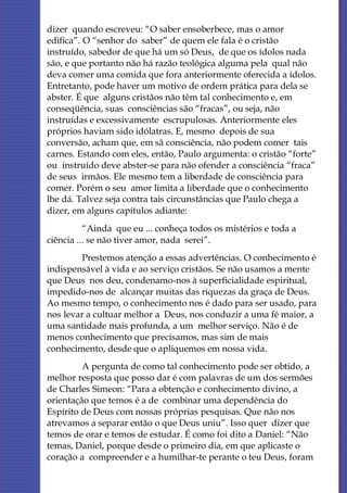 dizer quando escreveu: “O saber ensoberbece, mas o amor
edifica”. O “senhor do saber” de quem ele fala é o cristão
instruído, sabedor de que há um só Deus, de que os ídolos nada
são, e que portanto não há razão teológica alguma pela qual não
deva comer uma comida que fora anteriormente oferecida a ídolos.
Entretanto, pode haver um motivo de ordem prática para dela se
abster. É que alguns cristãos não têm tal conhecimento e, em
conseqüência, suas consciências são “fracas”, ou seja, não
instruídas e excessivamente escrupulosas. Anteriormente eles
próprios haviam sido idólatras. E, mesmo depois de sua
conversão, acham que, em sã consciência, não podem comer tais
carnes. Estando com eles, então, Paulo argumenta: o cristão “forte”
ou instruído deve abster-se para não ofender a consciência “fraca”
de seus irmãos. Ele mesmo tem a liberdade de consciência para
comer. Porém o seu amor limita a liberdade que o conhecimento
lhe dá. Talvez seja contra tais circunstâncias que Paulo chega a
dizer, em alguns capítulos adiante:
          “Ainda que eu ... conheça todos os mistérios e toda a
ciência ... se não tiver amor, nada serei”.
         Prestemos atenção a essas advertências. O conhecimento é
indispensável à vida e ao serviço cristãos. Se não usamos a mente
que Deus nos deu, condenamo-nos à superficialidade espiritual,
impedido-nos de alcançar muitas das riquezas da graça de Deus.
Ao mesmo tempo, o conhecimento nos é dado para ser usado, para
nos levar a cultuar melhor a Deus, nos conduzir a uma fé maior, a
uma santidade mais profunda, a um melhor serviço. Não é de
menos conhecimento que precisamos, mas sim de mais
conhecimento, desde que o apliquemos em nossa vida.
         A pergunta de como tal conhecimento pode ser obtido, a
melhor resposta que posso dar é com palavras de um dos sermões
de Charles Simeon: “Para a obtenção e conhecimento divino, a
orientação que temos é a de combinar uma dependência do
Espírito de Deus com nossas próprias pesquisas. Que não nos
atrevamos a separar então o que Deus uniu”. Isso quer dizer que
temos de orar e temos de estudar. É como foi dito a Daniel: “Não
temas, Daniel, porque desde o primeiro dia, em que aplicaste o
coração a compreender e a humilhar-te perante o teu Deus, foram
 