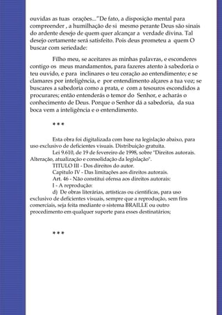 ouvidas as tuas orações...”De fato, a disposição mental para
compreender , a humilhação de si mesmo perante Deus são sinais
do ardente desejo de quem quer alcançar a verdade divina. Tal
desejo certamente será satisfeito. Pois deus prometeu a quem O
buscar com seriedade:
         Filho meu, se aceitares as minhas palavras, e esconderes
contigo os meus mandamentos, para fazeres atento à sabedoria o
teu ouvido, e para inclinares o teu coração ao entendimento; e se
clamares por inteligência, e por entendimento alçares a tua voz; se
buscares a sabedoria como a prata, e com a tesouros escondidos a
procurares; então entenderás o temor do Senhor, e acharás o
conhecimento de Deus. Porque o Senhor dá a sabedoria, da sua
boca vem a inteligência e o entendimento.

         ***
         Esta obra foi digitalizada com base na legislação abaixo, para
uso exclusivo de deficientes visuais. Distribuição gratuita.
         Lei 9.610, de 19 de fevereiro de 1998, sobre "Direitos autorais.
Alteração, atualização e consolidação da legislação".
         TITULO III - Dos direitos do autor.
         Capitulo IV - Das limitações aos direitos autorais.
         Art. 46 - Não constitui ofensa aos direitos autorais:
         I - A reprodução:
         d) De obras literárias, artísticas ou cientificas, para uso
exclusivo de deficientes visuais, sempre que a reprodução, sem fins
comerciais, seja feita mediante o sistema BRAILLE ou outro
procedimento em qualquer suporte para esses destinatários;



         ***
 