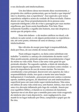 o seu declarado anti-intelectualismo.
         Um dos líderes desse movimento disse recentemente, a
propósito dos católicos pentecostais, que no fundo o que importa”
não é a doutrina, mas a experiência”. Isso equivale a por nossa
experiência subjetiva acima da verdade de Deus revelada. Outros
dizem crer que Deus propositadamente dá às pessoas uma
expressão inteligente a fim de evitar a passagem por suas mentes
orgulhosas, que ficam assim humilhadas. Pois bem. Deus
certamente humilha o orgulho dos homens, mas não despreza a
mente que ele próprio criou.
          Estas três ênfases - a de muitos católicos no ritual, a de
radicais na ação social, e a de alguns pentecostais na experiência -
são, até certo ponto, sintomas de uma só doença, o anti-
intelectualismo.
        São válvulas de escape para fugir à responsabilidade,
dada por Deus, do uso cristão de nossas mentes.
         Num enfoque negativo, eu daria como substituto este
trabalho “a miséria e a ameaça do cristianismo de mente vazia”.
Mais positivamente, pretendo apresentar resumidamente o lugar
da mente na vida cristã. Passo a dar uma visão geral do que
pretendo abordar. No segundo capítulo, a título de introdução,
apresentarei alguns argumentos - tanto seculares como cristãos - a
favor da importância do uso de nossas mentes. No terceiro,
constituindo a tese principal, descreverei seis aspectos da vida e
responsabilidade cristãs, nos quais a mente tem uma função
indispensável. Concluindo , procurarei prevenir contra o extremo
oposto, também perigoso, de abandonar um anti-intelectualismo
superficial para cair num árido super-intelectualismo. Não estou
em defesa de uma vida cristã seca, sem humor, teórica, mas sim de
uma viva devoção inflamada pelo fogo da verdade. Anseio por
esse equilíbrio bíblico, evitando-se os extremos do fanatismo.
Apressar-me-ei em dizer que o remédio para uma visão exagerada
do intelecto não é nem depreciá-lo , nem negligenciá-lo, mas
mantê-lo no lugar indicado por Deus, cumprindo o papel que ele
lhe deu.
 