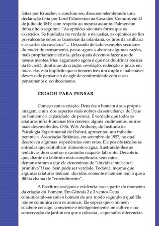 feitas por Kruschev e concluiu seu discurso relembrando uma
declaração feita por Lord Palmerston na Casa dos Comuns em 24
de julho de 1849, com respeito ao mesmo assunto. Palmerston
tinha dito o seguinte: “As opiniões são mais fortes que os
exercícios. Se fundadas na verdade e na justiça, as opiniões ao fim
prevalecerão sobre as baionetas da infantaria, os tiros da artilharia
e as cartas da cavalaria”... Deixando de lado exemplos seculares
do poder do pensamento, passo agora a abordar algumas razões,
mais propriamente cristãs, pelas quais devemos fazer uso de
nossas mentes. Meu argumento agora é que nas doutrinas básicas
da fé cristã, doutrinas da criação, revelação, redenção e juízo, em
todas elas está implícito que o homem tem um duplo e inalienável
dever: o de pensar e o de agir de conformidade com o seu
pensamento e conhecimento.

         CRIADO PARA PENSAR

         Começo com a criação. Deus fez o homem à sua própria
imagem, e um dos aspectos mais nobres da semelhança de Deus
no homem é a capacidade de pensar. É verdade que todas as
criaturas infra-humanas têm cérebro, alguns rudimentos, outros
mais desenvolvidos. O Sr. W.S. Anthony, do Instituto de
Psicologia Experimental de Oxford, apresentou um trabalho
perante a Associação Britânica, em setembro de 1957, no qual
descreveu algumas experiências com ratos. Ele pôs obstáculos às
entradas que continham alimento e água, frustrando-lhes as
tentativas de encontrar o caminho naquele labirinto. Descobriu
que, diante do labirinto mais complicado, seus ratos
demonstraram o que ele denominou de “dúvidas intelectual
primitiva”! Isso bem pode ser verdade. Todavia, mesmo que
algumas criaturas tenham dúvidas, somente o homem tem o que a
Bíblia chama de “entendimento”.
         A Escritura assegura e evidencia isso a partir do momento
da criação do homem. Em Gênesis 2 e 3 vemos Deus
comunicando-se com o homem de um modo segundo o qual Ele
não se comunica com os animais. Ele espera que o homem
colabore consigo, consciente e inteligentemente, no cultivo e na
conservação do jardim em que o colocara , e que saiba diferenciar-
 