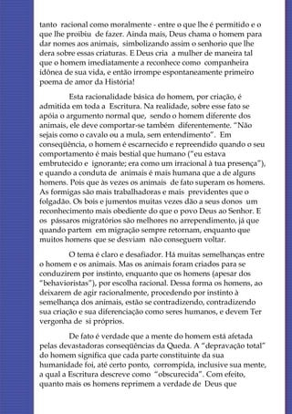 tanto racional como moralmente - entre o que lhe é permitido e o
que lhe proibiu de fazer. Ainda mais, Deus chama o homem para
dar nomes aos animais, simbolizando assim o senhorio que lhe
dera sobre essas criaturas. E Deus cria a mulher de maneira tal
que o homem imediatamente a reconhece como companheira
idônea de sua vida, e então irrompe espontaneamente primeiro
poema de amor da História!
         Esta racionalidade básica do homem, por criação, é
admitida em toda a Escritura. Na realidade, sobre esse fato se
apóia o argumento normal que, sendo o homem diferente dos
animais, ele deve comportar-se também diferentemente. “Não
sejais como o cavalo ou a mula, sem entendimento”. Em
conseqüência, o homem é escarnecido e repreendido quando o seu
comportamento é mais bestial que humano (“eu estava
embrutecido e ignorante; era como um irracional à tua presença”),
e quando a conduta de animais é mais humana que a de alguns
homens. Pois que às vezes os animais de fato superam os homens.
As formigas são mais trabalhadoras e mais previdentes que o
folgadão. Os bois e jumentos muitas vezes dão a seus donos um
reconhecimento mais obediente do que o povo Deus ao Senhor. E
os pássaros migratórios são melhores no arrependimento, já que
quando partem em migração sempre retornam, enquanto que
muitos homens que se desviam não conseguem voltar.
         O tema é claro e desafiador. Há muitas semelhanças entre
o homem e os animais. Mas os animais foram criados para se
conduzirem por instinto, enquanto que os homens (apesar dos
“behavioristas”), por escolha racional. Dessa forma os homens, ao
deixarem de agir racionalmente, procedendo por instinto à
semelhança dos animais, estão se contradizendo, contradizendo
sua criação e sua diferenciação como seres humanos, e devem Ter
vergonha de si próprios.
         De fato é verdade que a mente do homem está afetada
pelas devastadoras conseqüências da Queda. A “depravação total”
do homem significa que cada parte constituinte da sua
humanidade foi, até certo ponto, corrompida, inclusive sua mente,
a qual a Escritura descreve como “obscurecida”. Com efeito,
quanto mais os homens reprimem a verdade de Deus que
 