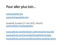 Pour aller plus loin…
www.graphql.org
www.learngraphql.com
GraphQL Europe (17 mai 2017, Berlin)
www.twitter.com/graphqleu
www.github.com/lexik/jwt-authentication-bundle
www.github.com/Youshido/GraphQLDemoApp
www.github.com/srosset81/symfony-graphql-demo
 