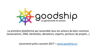 La première plateforme qui rassemble tous les acteurs du bien commun
(associations, ONG, bénévoles, donateurs, experts, porteurs de projets…)
Lancement prévu courant 2017 – www.goodship.eu
La générosité en action
 