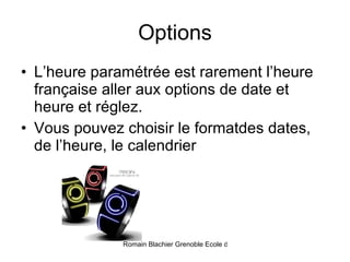 Options L’heure paramétrée est rarement l’heure française aller aux options de date et heure et réglez.  Vous pouvez choisir le formatdes dates, de l’heure, le calendrier 