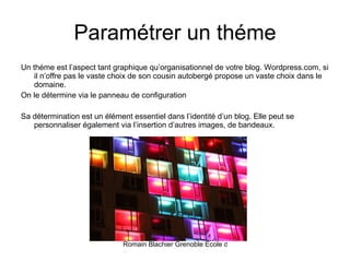 Paramétrer un théme Un théme est l’aspect tant graphique qu’organisationnel de votre blog. Wordpress.com, si il n’offre pas le vaste choix de son cousin autobergé propose un vaste choix dans le domaine.  On le détermine via le panneau de configuration Sa détermination est un élément essentiel dans l’identité d’un blog. Elle peut se personnaliser également via l’insertion d’autres images, de bandeaux. 