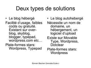 Deux types de solutions Le blog hébergé Facilité d’usage, faibles coûts ou gratuité. Existant sur over-blog, skyblog, blogger, typepad, wordpress.com etc… Plate-formes stars: Wordpress, Typepad Le blog autohebergé Nécessite un nom de domaine, un hébergement, un logiciel d’upload Existe sur Movable Type, Wordpress, Dotclear Plate-formes stars: Wordpress 