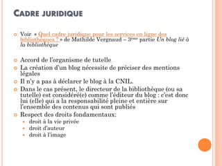 CADRE JURIDIQUE 
Voir « Quel cadre juridique pour les services en ligne des bibliothèques ? » de Mathilde Vergnaud – 3ème partie Un blog lié à la bibliothèque 
Accord de l’organisme de tutelle 
La création d’un blog nécessite de préciser des mentions légales 
Il n’y a pas à déclarer le blog à la CNIL. 
Dans le cas présent, le directeur de la bibliothèque (ou sa tutelle) est considéré(e) comme l’éditeur du blog : c’est donc lui (elle) qui a la responsabilité pleine et entière sur l’ensemble des contenus qui sont publiés 
Respect des droits fondamentaux: 
droit à la vie privée 
droit d’auteur 
droit à l’image  