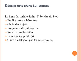 DÉFINIR UNE LIGNE ÉDITORIALE 
La ligne éditoriale définit l’identité du blog 
Publications cohérentes 
Choix des sujets 
Fréquence de publication 
Répartition des rôles 
Pour quel(s) public(s) 
Ouvrir le blog ou pas (commentaires)  