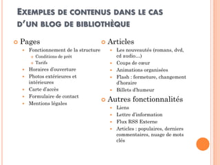 EXEMPLES DE CONTENUS DANS LE CAS D’UN BLOG DE BIBLIOTHÈQUE 
Pages 
Fonctionnement de la structure 
Conditions de prêt 
Tarifs 
Horaires d’ouverture 
Photos extérieures et intérieures 
Carte d’accès 
Formulaire de contact 
Mentions légales 
Articles 
Les nouveautés (romans, dvd, cd audio…) 
Coups de coeur 
Animations organisées 
Flash : fermeture, changement d’horaire 
Billets d’humeur 
Autres fonctionnalités 
Liens 
Lettre d’information 
Flux RSS Externe 
Articles : populaires, derniers commentaires, nuage de mots clés  