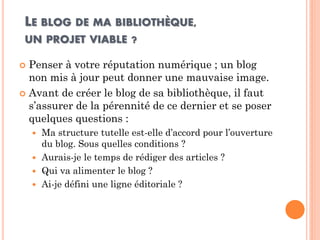 LE BLOG DE MA BIBLIOTHÈQUE, UN PROJET VIABLE ? 
Penser à votre réputation numérique ; un blog non mis à jour peut donner une mauvaise image. 
Avant de créer le blog de sa bibliothèque, il faut s’assurer de la pérennité de ce dernier et se poser quelques questions : 
Ma structure tutelle est-elle d’accord pour l’ouverture du blog. Sous quelles conditions ? 
Aurais-je le temps de rédiger des articles ? 
Qui va alimenter le blog ? 
Ai-je défini une ligne éditoriale ?  