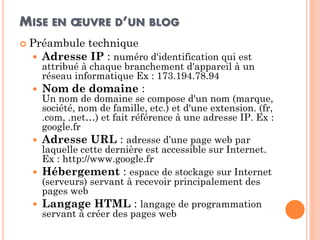 MISE EN OEUVRE D’UN BLOG 
Préambule technique 
Adresse IP : numéro d'identification qui est attribué à chaque branchement d'appareil à un réseau informatique Ex : 173.194.78.94 
Nom de domaine : Un nom de domaine se compose d'un nom (marque, société, nom de famille, etc.) et d'une extension. (fr, .com, .net…) et fait référence à une adresse IP. Ex : google.fr 
Adresse URL : adresse d’une page web par laquelle cette dernière est accessible sur Internet. Ex : http://www.google.fr 
Hébergement : espace de stockage sur Internet (serveurs) servant à recevoir principalement des pages web 
Langage HTML : langage de programmation servant à créer des pages web  