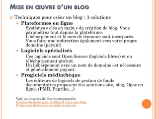 MISE EN OEUVRE D’UN BLOG 
Techniques pour créer un blog : 3 solutions 
Plateformes en ligne Systèmes « clés en main » de création de blog. Vous paramétrez tout depuis la plateforme. L’hébergement et le nom de domaine sont incorporés. Vous faire une redirection également vers votre propre domaine (payant) 
Logiciels spécialisés Ces logiciels sont Open Source (logiciels libres) et en téléchargement gratuit. Un hébergement avec un nom de domaine est nécessaire et généralement payant. 
Progiciels médiathèque 
Les éditeurs de logiciels de gestion de fonds documentaires proposent des solutions site, blog, Opac en ligne. (PMB, Paprika…) 
Voir les dossiers de Commentçamarche Choisir un hébergeur de blog et créer son blog Choisir un hébergeur gratuit ou payant  