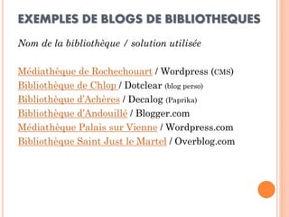 EXEMPLES DE BLOGS DE BIBLIOTHEQUES 
Nom de la bibliothèque / solution utilisée 
Médiathèque de Rochechouart / Wordpress (CMS) 
Bibliothèque de Chlop / Dotclear (blog perso) 
Bibliothèque d’Achères / Decalog (Paprika) 
Bibliothèque d’Andouillé / Blogger.com 
Médiathèque Palais sur Vienne / Wordpress.com 
Bibliothèque Saint Just le Martel / Overblog.com  