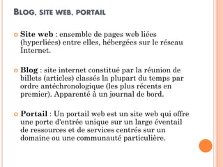 BLOG, SITE WEB, PORTAIL 
Site web : ensemble de pages web liées (hyperliées) entre elles, hébergées sur le réseau Internet. 
Blog : site internet constitué par la réunion de billets (articles) classés la plupart du temps par ordre antéchronologique (les plus récents en premier). Apparenté à un journal de bord. 
Portail : Un portail web est un site web qui offre une porte d'entrée unique sur un large éventail de ressources et de services centrés sur un domaine ou une communauté particulière.  