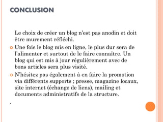 CONCLUSION 
Le choix de créer un blog n’est pas anodin et doit être murement réfléchi. 
Une fois le blog mis en ligne, le plus dur sera de l’alimenter et surtout de le faire connaître. Un blog qui est mis à jour régulièrement avec de bons articles sera plus visité. 
N’hésitez pas également à en faire la promotion via différents supports ; presse, magazine locaux, site internet (échange de liens), mailing et documents administratifs de la structure. 
. 
 