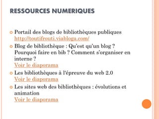 RESSOURCES NUMERIQUES 
Portail des blogs de bibliothèques publiques http://toutifrouti.viabloga.com/ 
Blog de bibliothèque : Qu’est qu’un blog ? Pourquoi faire en bib ? Comment s’organiser en interne ? Voir le diaporama 
Les bibliothèques à l'épreuve du web 2.0 Voir le diaporama 
Les sites web des bibliothèques : évolutions et animation Voir le diaporama  