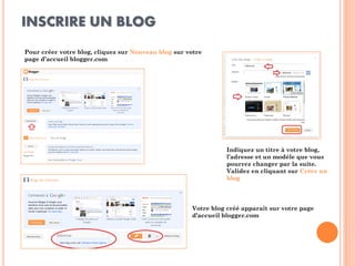INSCRIRE UN BLOG 
Pour créer votre blog, cliquez sur Nouveau blog sur votre page d’accueil blogger.com 
Indiquez un titre à votre blog, l’adresse et un modèle que vous pourrez changer par la suite. Validez en cliquant sur Créer un blog 
Votre blog créé apparaît sur votre page d’accueil blogger.com  