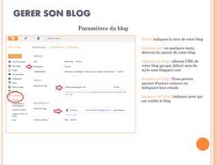 GERER SON BLOG 
Paramètres du blog 
Titre : indiquez le titre de votre blog 
Description : en quelques mots, décrivez la nature de votre blog 
Adresse du blog : adresse URL de votre blog qui par défaut sera du style nom.blogspot.com 
Auteurs du blog : Vous pouvez ajouter d’autres auteurs en indiquant leur emails 
Lecteurs du blog : indiquez pour qui est visible le blog  