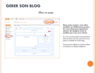 GERER SON BLOG 
Mise en page 
Dans cette section, vous allez modifier les différentes parties de votre blog mais également ajouter des gadgets selon le modèle que vous avez choisi. 
Je vous recommande de paramétrer cette section une fois que vous avez chois le modèle de votre blog 
Vous pouvez déplacer certains blocs en faisant un cliquer-déplacer. 
 