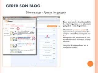 GERER SON BLOG 
Mise en page – Ajouter des gadgets 
Pour ajouter des fonctionnalités à votre blog, vous avez plusieurs gadgets à votre disposition. 
Cliquez sur Ajouter un gadget et choisissez celui que vous souhaitez intégrer à votre blog en cliquant sur le + 
Vous pouvez les positionner où vous voulez ensuite en faisant un cliquer- déplacer. 
Attention de ne pas abuser sur le nombre de gadgets  