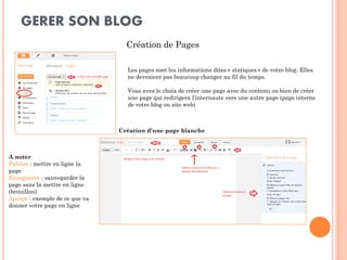 GERER SON BLOG 
Création de Pages 
Les pages sont les informations dites « statiques » de votre blog. Elles ne devraient pas beaucoup changer au fil du temps. 
Vous avez le choix de créer une page avec du contenu ou bien de créer une page qui redirigera l’internaute vers une autre page (page interne de votre blog ou site web) 
A noter 
Publier : mettre en ligne la page 
Enregistrer : sauvegarder la page sans la mettre en ligne (brouillon) 
Aperçu : exemple de ce que va donner votre page en ligne 
Création d’une page blanche  