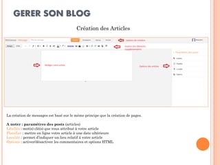 GERER SON BLOG 
Création des Articles 
La création de messages est basé sur le même principe que la création de pages. 
A noter : paramètres des posts (articles) 
Libellés : mot(s) clé(s) que vous attribué à votre article 
Planifier : mettre en ligne votre article à une date ultérieure 
Localité : permet d’indiquer un lieu relatif à votre article 
Options : activer/désactiver les commentaires et options HTML  