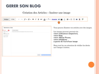 GERER SON BLOG 
Création des Articles – Insérer une image 
Vous pouvez illustrer vos articles avec des images. Les images peuvent provenir de : votre ordinateur (importer), votre blog, votre Album Picasa, votre téléphone à partir de l’url d’une image Dans tout les cas attention de vérifier les droits sur l’image à insérer,  