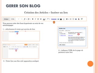 GERER SON BLOG 
Création des Articles – Insérer un lien 
Vous pouvez créer des liens hypertexte au sein de vos articles/pages 
1 – sélectionnez le texte qui servira de lien 
2 – indiquez l’URL de la page où pointera votre lien 
3 – Votre lien une fois créé apparaîtra souligné.  