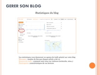 GERER SON BLOG 
Statistiques du blog 
Les statistiques vous donneront un aperçu du trafic généré sur votre blog 
Messages : nombre de fois que chaque article a été vu 
Sources du trafic : comment sont venu vos visiteurs (recherche, sites,,) 
Participants : caractéristiques de vos lecteurs  