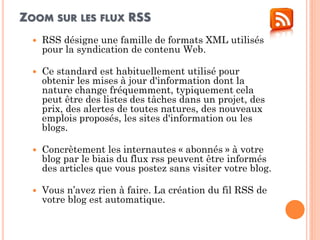 ZOOM SUR LES FLUX RSS 
RSS désigne une famille de formats XML utilisés pour la syndication de contenu Web. 
Ce standard est habituellement utilisé pour obtenir les mises à jour d'information dont la nature change fréquemment, typiquement cela peut être des listes des tâches dans un projet, des prix, des alertes de toutes natures, des nouveaux emplois proposés, les sites d'information ou les blogs. 
Concrètement les internautes « abonnés » à votre blog par le biais du flux rss peuvent être informés des articles que vous postez sans visiter votre blog. 
Vous n’avez rien à faire. La création du fil RSS de votre blog est automatique.  