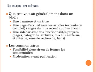 LE BLOG EN DÉTAIL 
Que trouve-t-on généralement dans un blog ? 
Une bannière et un titre 
Une page d’accueil avec les articles (extraits ou complet) rangés du plus récent au plus ancien 
Une sidebar avec des fonctionnalités propres (pages, catégories, archives, flux RSS externe et interne, zone de recherche, liens) 
Les commentaires 
Possibilité d’ouvrir ou de fermer les commentaires 
Modération avant publication  