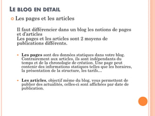 LE BLOG EN DETAIL 
Les pages et les articles 
Il faut différencier dans un blog les notions de pages et d’articles Les pages et les articles sont 2 moyens de publications différents. 
Les pages sont des données statiques dans votre blog. Contrairement aux articles, ils sont indépendants du temps et de la chronologie de création. Une page peut contenir des informations statiques telles que les horaires, la présentation de la structure, les tarifs… 
Les articles, objectif même du blog, vous permettent de publier des actualités, celles-ci sont affichées par date de publication.  