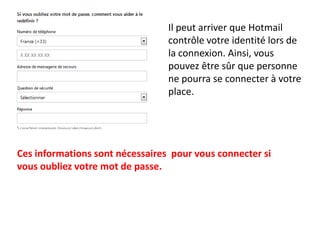 Il peut arriver que Hotmail
                                 contrôle votre identité lors de
                                 la connexion. Ainsi, vous
                                 pouvez être sûr que personne
                                 ne pourra se connecter à votre
                                 place.




Ces informations sont nécessaires pour vous connecter si
vous oubliez votre mot de passe.
 