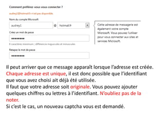 Il peut arriver que ce message apparaît lorsque l’adresse est créée.
Chaque adresse est unique, il est donc possible que l’identifiant
que vous avez choisi ait déjà été utilisée.
Il faut que votre adresse soit originale. Vous pouvez ajouter
quelques chiffres ou lettres à l’identifiant. N’oubliez pas de la
noter.
Si c’est le cas, un nouveau captcha vous est demandé.
 