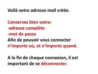 Voilà votre adresse mail créée.

Conservez bien votre:
-adresse complète
-mot de passe
Afin de pouvoir vous connecter
n’importe où, et n’importe quand.

A la fin de chaque connexion, il est
important de se déconnecter.
 