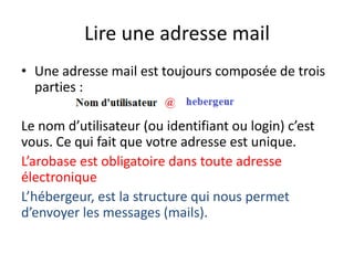 Lire une adresse mail
• Une adresse mail est toujours composée de trois
  parties :

Le nom d’utilisateur (ou identifiant ou login) c’est
vous. Ce qui fait que votre adresse est unique.
L’arobase est obligatoire dans toute adresse
électronique
L’hébergeur, est la structure qui nous permet
d’envoyer les messages (mails).
 