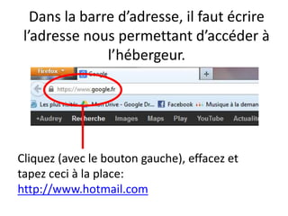 Dans la barre d’adresse, il faut écrire
 l’adresse nous permettant d’accéder à
               l’hébergeur.




Cliquez (avec le bouton gauche), effacez et
tapez ceci à la place:
http://www.hotmail.com
 