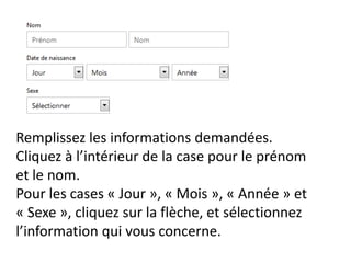 Remplissez les informations demandées.
Cliquez à l’intérieur de la case pour le prénom
et le nom.
Pour les cases « Jour », « Mois », « Année » et
« Sexe », cliquez sur la flèche, et sélectionnez
l’information qui vous concerne.
 