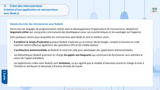 102
Copyright - Tout droit réservé - OFPPT
2. Créer des microservices
Création d’une application en microservices
avec Node js
Raisons de créer des microservices avec NodeJS
Parmi tous les langages de programmation utilisés dans le développement d’applications de microservices, NodeJS est
largement utilisé par une grande communauté des développeurs pour ses caractéristiques et les avantages qu’il apporte.
Voici quelques raisons pour lesquelles les microservices avec Node.JS sont le meilleur choix :
- Il améliore le temps d’exécution puisque NodeJS s’exécute sur le moteur V8 de Google, compile la fonction en code
machine natif et effectue également des opérations CPU et IO à faible latence.
- L’architecture événementielle de NodeJS le rend très utile pour développer des applications événementielles.
- Les bibliothèques NodeJS prennent en charge les appels non bloquants qui continuent de fonctionner sans attendre le
retour de l’appel précédent.
- Les applications créées avec NodeJS sont évolutives, ce qui signifie que le modèle d’exécution prend en charge la mise à
l’échelle en attribuant la demande à d’autres threads de travail.
 