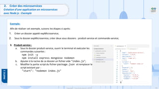 106
Copyright - Tout droit réservé - OFPPT
2. Créer des microservices
Création d’une application en microservices
avec Node js : Exemple
Exemple:
Afin de réaliser cet exemple, suivons les étapes ci-après:
1. Créer un dossier appelé expMicroservice;
2. Sous le dossier expMicroservice, créer deux sous dossiers : produit-service et commande-service;
3. Produit-service :
a. Sous le dossier produit-service, ouvrir le terminal et exécuter les
commandes suivantes :
npm init -y
npm install express mongoose nodemon
b. Ajouter à la racine de ce dossier un fichier vide “index.js”;
c. Modifier la partie script du fichier package.json et remplacer le
script existant par :
"start": "nodemon index.js"
 