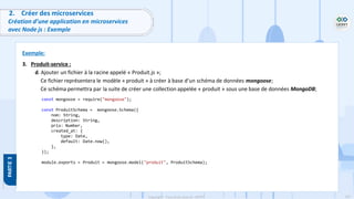 107
Copyright - Tout droit réservé - OFPPT
2. Créer des microservices
Création d’une application en microservices
avec Node js : Exemple
Exemple:
3. Produit-service :
d. Ajouter un fichier à la racine appelé « Produit.js »;
Ce fichier représentera le modèle « produit » à créer à base d’un schéma de données mongoose;
Ce schéma permettra par la suite de créer une collection appelée « produit » sous une base de données MongoDB;
const mongoose = require("mongoose");
const ProduitSchema = mongoose.Schema({
nom: String,
description: String,
prix: Number,
created_at: {
type: Date,
default: Date.now(),
},
});
module.exports = Produit = mongoose.model("produit", ProduitSchema);
 