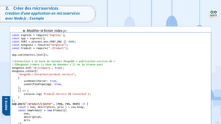 108
Copyright - Tout droit réservé - OFPPT
2. Créer des microservices
Création d’une application en microservices
avec Node js : Exemple
e. Modifier le fichier index.js :
const express = require("express");
const app = express();
const PORT = process.env.PORT_ONE || 4000;
const mongoose = require("mongoose");
const Produit = require("./Produit");
app.use(express.json());
//Connection à la base de données MongoDB « publication-service-db »
//(Mongoose créera la base de données s'il ne le trouve pas)
mongoose.set('strictQuery', true);
mongoose.connect(
"mongodb://localhost/produit-service",
{
useNewUrlParser: true,
useUnifiedTopology: true,
},
() => {
console.log(`Produit-Service DB Connected`);
}
);
app.post("/produit/ajouter", (req, res, next) => {
const { nom, description, prix } = req.body;
const newProduit = new Produit({
nom,
description,
prix
 