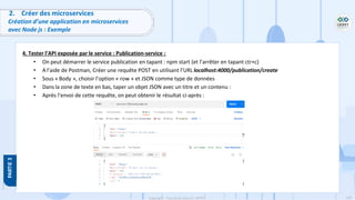 109
Copyright - Tout droit réservé - OFPPT
2. Créer des microservices
Création d’une application en microservices
avec Node js : Exemple
4. Tester l’API exposée par le service : Publication-service :
• On peut démarrer le service publication en tapant : npm start (et l’arrêter en tapant ctr+c)
• A l’aide de Postman, Créer une requête POST en utilisant l’URL localhost:4000/publication/create
• Sous « Body », choisir l’option « row » et JSON comme type de données
• Dans la zone de texte en bas, taper un objet JSON avec un titre et un contenu :
• Après l’envoi de cette requête, on peut obtenir le résultat ci-après :
 