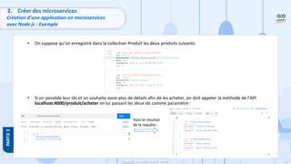110
Copyright - Tout droit réservé - OFPPT
2. Créer des microservices
Création d’une application en microservices
avec Node js : Exemple
• On suppose qu’on enregistré dans la collection Produit les deux produits suivants:
• Si on possède leur ids et on souhaite avoir plus de détails afin de les acheter, on doit appeler la méthode de l’API
localhost:4000/produit/acheter en lui passant les deux ids comme paramètre :
Voici le résultat
de la requête :
 