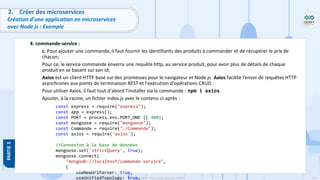112
Copyright - Tout droit réservé - OFPPT
2. Créer des microservices
Création d’une application en microservices
avec Node js : Exemple
4. commande-service :
c. Pour ajouter une commande, il faut fournir les identifiants des produits à commander et de récupérer le prix de
chacun;
Pour ce, le service commande enverra une requête http, au service produit, pour avoir plus de détails de chaque
produit en se basant sur son id;
Axios est un client HTTP basé sur des promesses pour le navigateur et Node.js. Axios facilite l'envoi de requêtes HTTP
asynchrones aux points de terminaison REST et l'exécution d'opérations CRUD.
Pour utiliser Axios, il faut tout d’abord l’installer via la commande : npm i axios
Ajouter, à la racine, un fichier index.js avec le contenu ci-après :
const express = require("express");
const app = express();
const PORT = process.env.PORT_ONE || 4001;
const mongoose = require("mongoose");
const Commande = require("./Commande");
const axios = require('axios');
//Connexion à la base de données
mongoose.set('strictQuery', true);
mongoose.connect(
"mongodb://localhost/commande-service",
{
useNewUrlParser: true,
useUnifiedTopology: true,
 