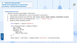 117
Copyright - Tout droit réservé - OFPPT
2. Créer des microservices
Création d’une application en microservices
avec Node js : Exemple (Authentification)
Authentification-service :
Ajoutons un nouveau service appelé « auth-service »:
1. Sous le dossier « exMicroservice », créer un sous dossier « auth-service »;
2. Initialiser npm et exécuter sous le terminal : npm install express nodemon mongoose jsonwebtoken bcryptjs
3. Modifier le script « test » sous package.json par : "start": "nodemon index.js"
4. Ajouter le schéma utilisateur.js suivant:
const mongoose = require("mongoose");
const UtilisateurSchema = mongoose.Schema({
nom: String,
email: String,
mot_passe: String,
created_at: {
type: Date,
default: Date.now(),
},
});
module.exports = Utilisateur = mongoose.model("utilisateur", UtilisateurSchema);
 