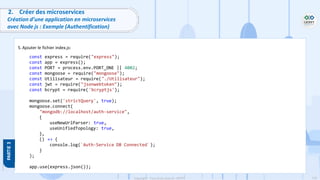 118
Copyright - Tout droit réservé - OFPPT
2. Créer des microservices
Création d’une application en microservices
avec Node js : Exemple (Authentification)
5. Ajouter le fichier index.js:
const express = require("express");
const app = express();
const PORT = process.env.PORT_ONE || 4002;
const mongoose = require("mongoose");
const Utilisateur = require("./Utilisateur");
const jwt = require("jsonwebtoken");
const bcrypt = require('bcryptjs');
mongoose.set('strictQuery', true);
mongoose.connect(
"mongodb://localhost/auth-service",
{
useNewUrlParser: true,
useUnifiedTopology: true,
},
() => {
console.log(`Auth-Service DB Connected`);
}
);
app.use(express.json());
 