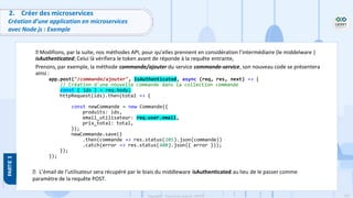 124
Copyright - Tout droit réservé - OFPPT
2. Créer des microservices
Création d’une application en microservices
avec Node js : Exemple
Modifions, par la suite, nos méthodes API, pour qu’elles prennent en considération l’intermédiaire (le middelware )
isAuthenticated; Celui là vérifiera le token avant de réponde à la requête entrante,
Prenons, par exemple, la méthode commande/ajouter du service commande-service, son nouveau code se présentera
ainsi :
app.post("/commande/ajouter", isAuthenticated, async (req, res, next) => {
// Création d'une nouvelle commande dans la collection commande
const { ids } = req.body;
httpRequest(ids).then(total => {
const newCommande = new Commande({
produits: ids,
email_utilisateur: req.user.email,
prix_total: total,
});
newCommande.save()
.then(commande => res.status(201).json(commande))
.catch(error => res.status(400).json({ error }));
});
});
L’émail de l’utilisateur sera récupéré par le biais du middleware isAuthenticated au lieu de le passer comme
paramètre de la requête POST.
 