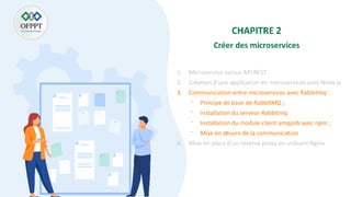1. Microservice versus API REST
2. Création d’une application en microservices avec Node js
3. Communication entre microservices avec Rabbitmq :
⁻ Principe de base de RabbitMQ ;
⁻ Installation du serveur Rabbitmq
⁻ Installation du module client amqplib avec npm ;
⁻ Mise en œuvre de la communication
4. Mise en place d’un reverse proxy en utilisant Nginx
 